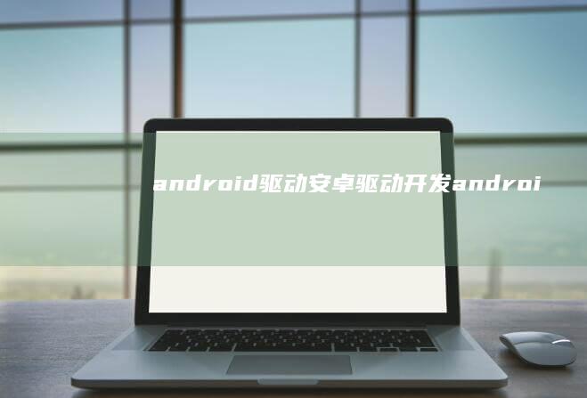 android驱动,安卓驱动开发android手机驱动「android驱动,安卓驱动开发」